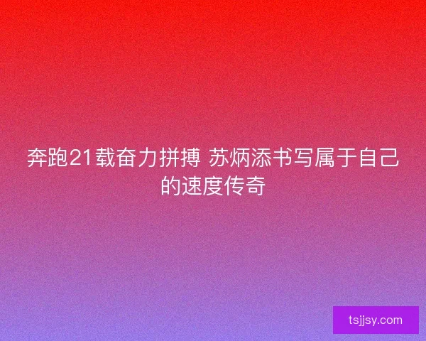 奔跑21载奋力拼搏 苏炳添书写属于自己的速度传奇
