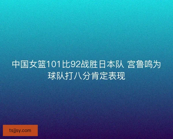 中国女篮101比92战胜日本队 宫鲁鸣为球队打八分肯定表现