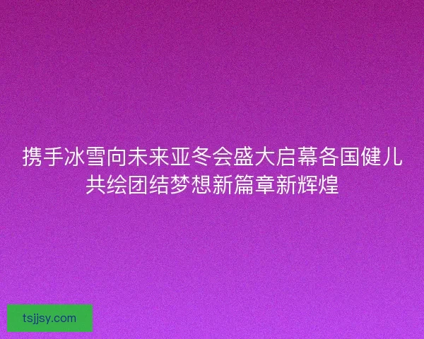 携手冰雪向未来亚冬会盛大启幕各国健儿共绘团结梦想新篇章新辉煌