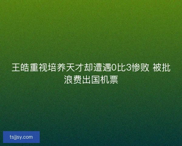 王皓重视培养天才却遭遇0比3惨败 被批浪费出国机票