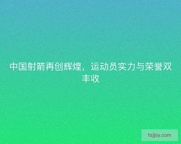 中国射箭再创辉煌，运动员实力与荣誉双丰收