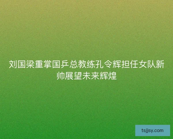 刘国梁重掌国乒总教练孔令辉担任女队新帅展望未来辉煌