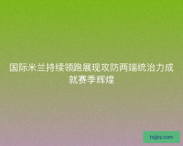 国际米兰持续领跑展现攻防两端统治力成就赛季辉煌