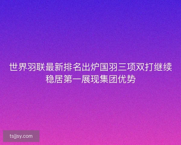 世界羽联最新排名出炉国羽三项双打继续稳居第一展现集团优势