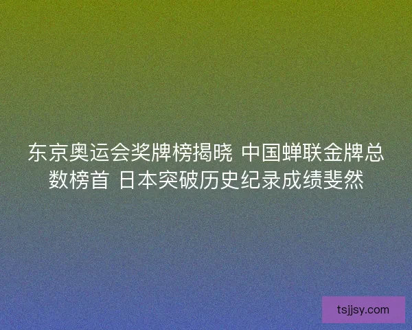 东京奥运会奖牌榜揭晓 中国蝉联金牌总数榜首 日本突破历史纪录成绩斐然