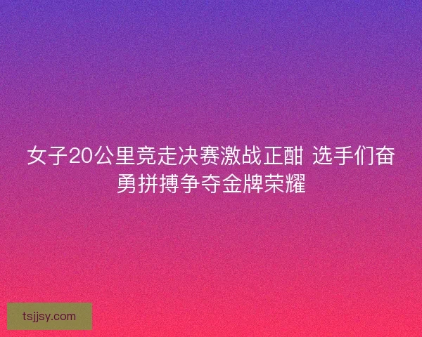 女子20公里竞走决赛激战正酣 选手们奋勇拼搏争夺金牌荣耀