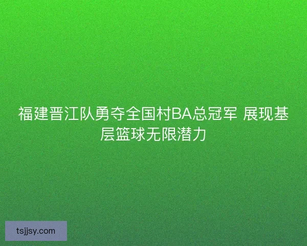 福建晋江队勇夺全国村BA总冠军 展现基层篮球无限潜力
