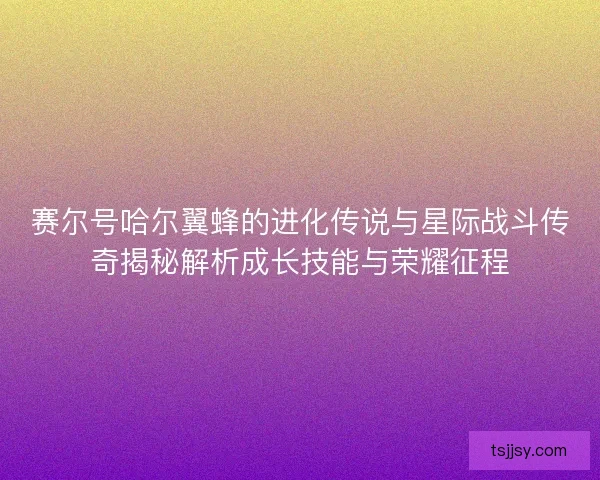 赛尔号哈尔翼蜂的进化传说与星际战斗传奇揭秘解析成长技能与荣耀征程 赛尔号哈尔翼蜂的进化传说与星际战斗传奇揭秘解析成长技能与荣耀征程