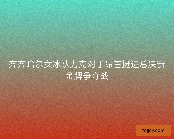 齐齐哈尔女冰队力克对手昂首挺进总决赛金牌争夺战