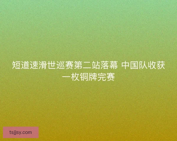 短道速滑世巡赛第二站落幕 中国队收获一枚铜牌完赛