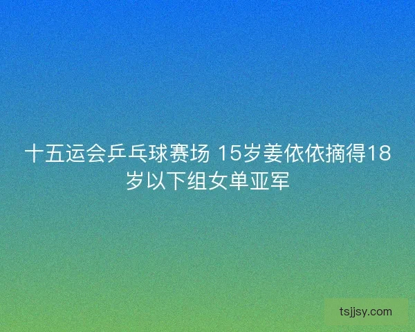 十五运会乒乓球赛场 15岁姜依依摘得18岁以下组女单亚军