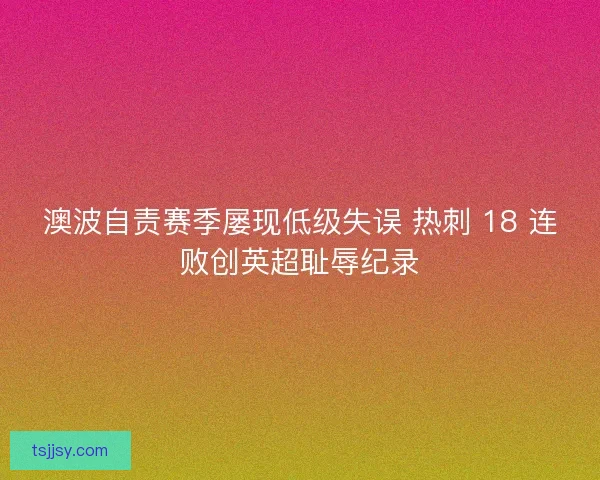 澳波自责赛季屡现低级失误 热刺 18 连败创英超耻辱纪录