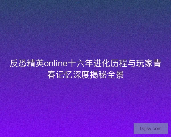 反恐精英online十六年进化历程与玩家青春记忆深度揭秘全景